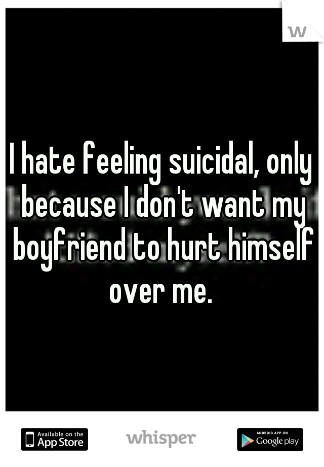 I hate feeling suicidal, only because I don't want my boyfriend to hurt himself over me. 
