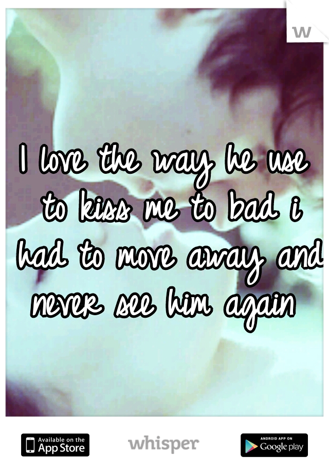 I love the way he use to kiss me to bad i had to move away and never see him again 