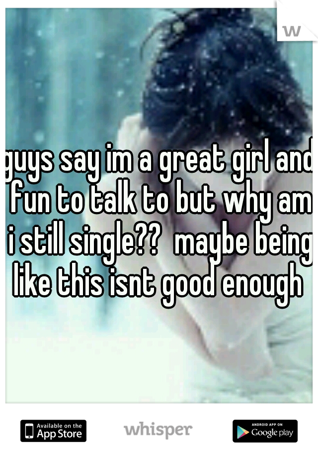 guys say im a great girl and fun to talk to but why am i still single??  maybe being like this isnt good enough 