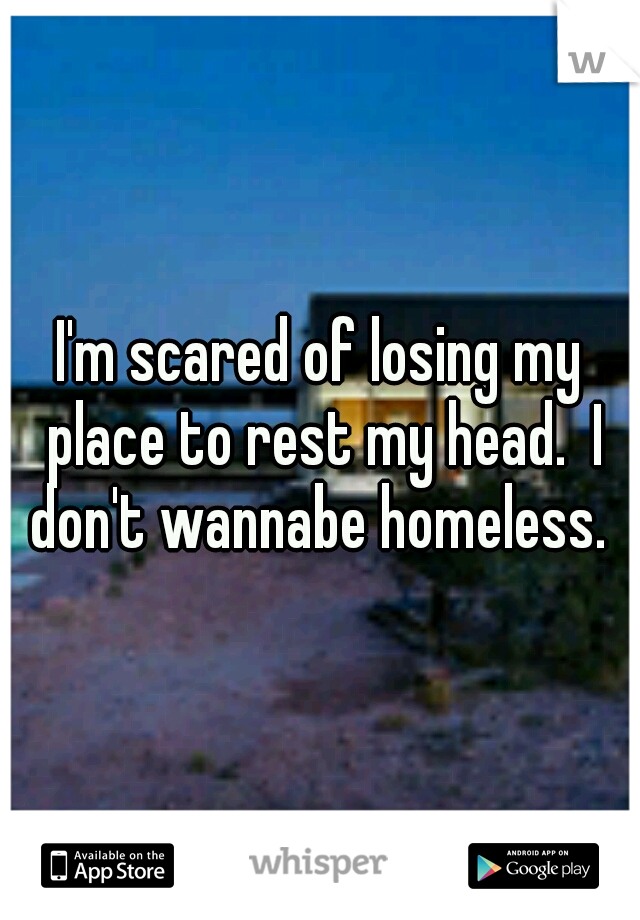 I'm scared of losing my place to rest my head.  I don't wannabe homeless. 