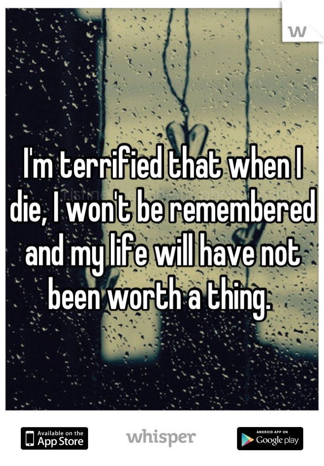 I'm terrified that when I die, I won't be remembered and my life will have not been worth a thing. 