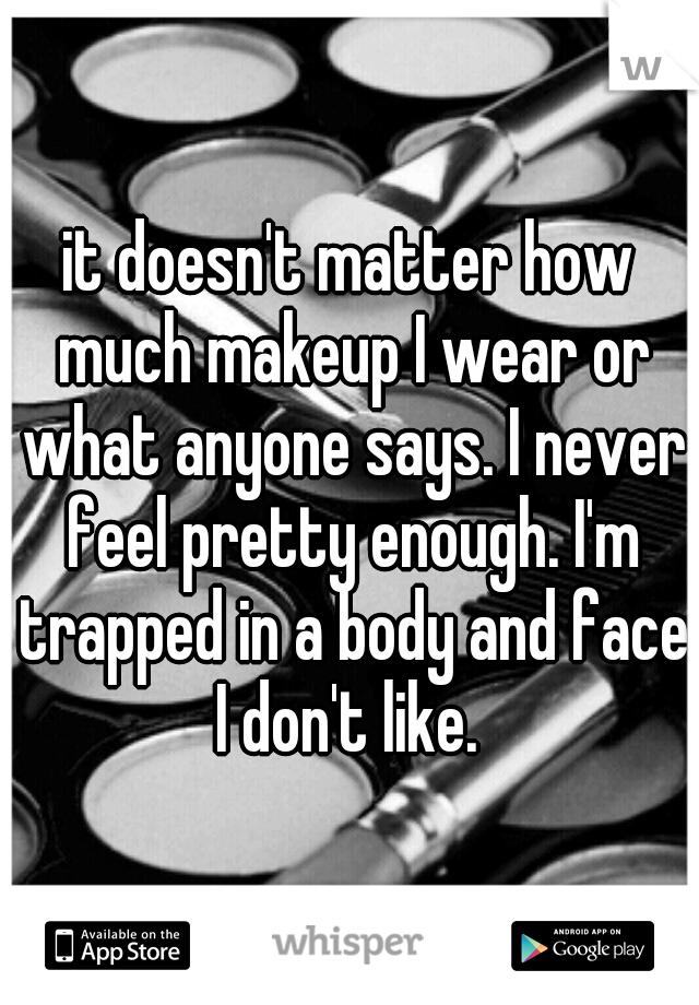 it doesn't matter how much makeup I wear or what anyone says. I never feel pretty enough. I'm trapped in a body and face I don't like. 