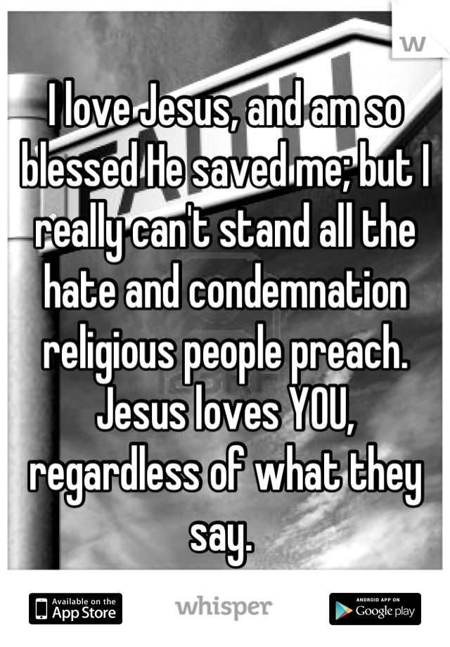 I love Jesus, and am so blessed He saved me; but I really can't stand all the hate and condemnation religious people preach.  Jesus loves YOU, regardless of what they say. 