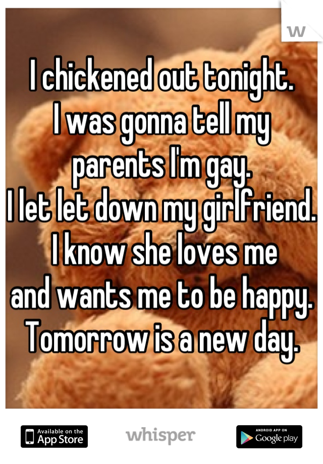 I chickened out tonight. 
I was gonna tell my 
parents I'm gay.
I let let down my girlfriend.
 I know she loves me
and wants me to be happy. 
Tomorrow is a new day. 
 