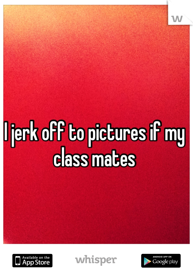 I jerk off to pictures if my class mates