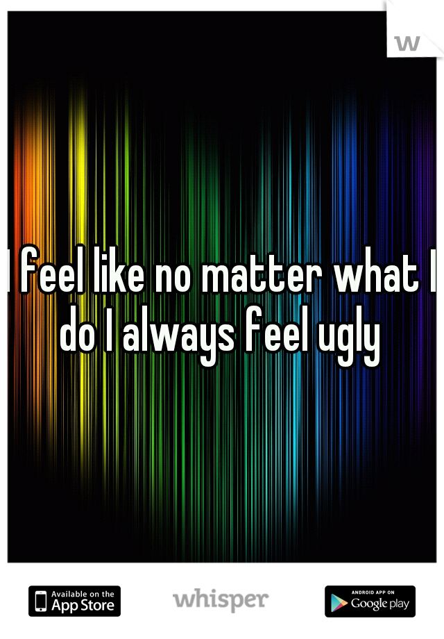 I feel like no matter what I do I always feel ugly 