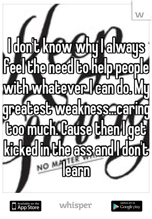 I don't know why I always feel the need to help people with whatever I can do. My greatest weakness...caring too much. Cause then I get kicked in the ass and I don't learn