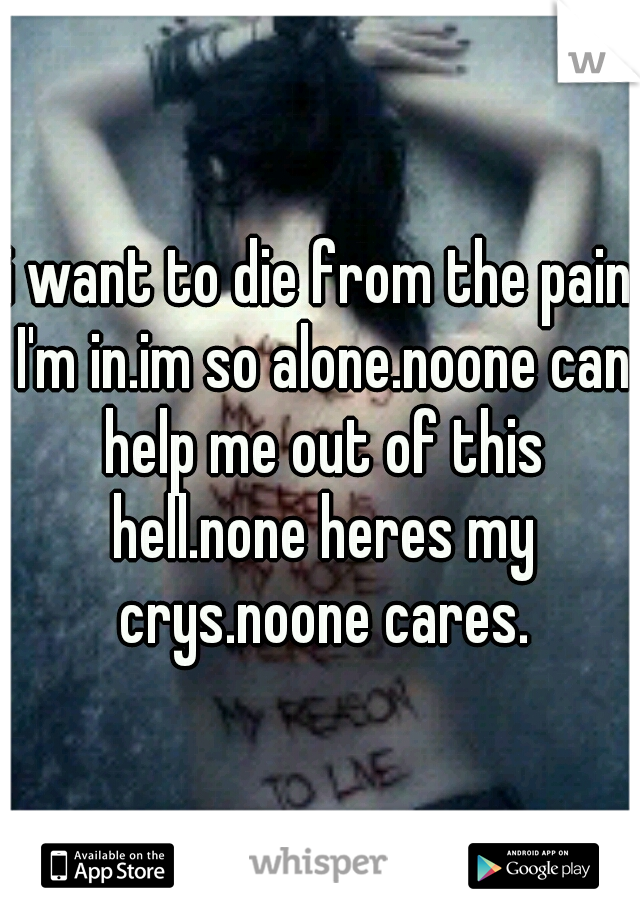 i want to die from the pain I'm in.im so alone.noone can help me out of this hell.none heres my crys.noone cares.