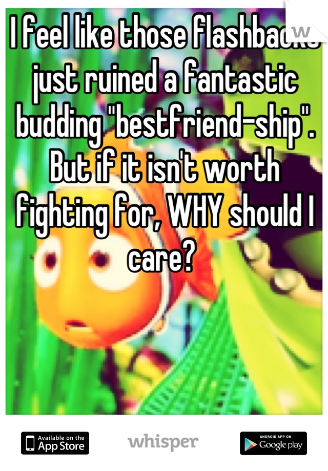 I feel like those flashbacks just ruined a fantastic budding "bestfriend-ship". But if it isn't worth fighting for, WHY should I care? 