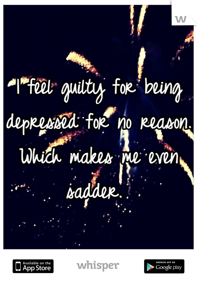 I feel guilty for being depressed for no reason. Which makes me even sadder. 