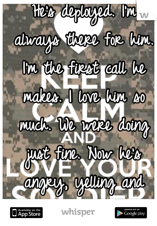 He's deployed. I'm always there for him. I'm the first call he makes. I love him so much. We were doing just fine. Now he's angry, yelling and nothing I do is right?  