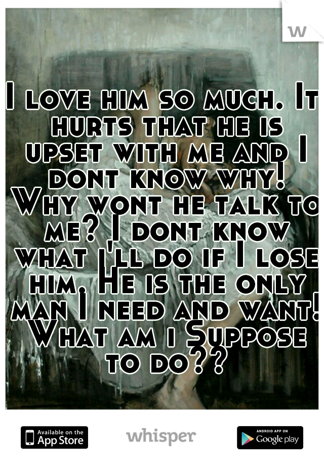 I love him so much. It hurts that he is upset with me and I dont know why! Why wont he talk to me? I dont know what i'll do if I lose him. He is the only man I need and want! What am i Suppose to do??