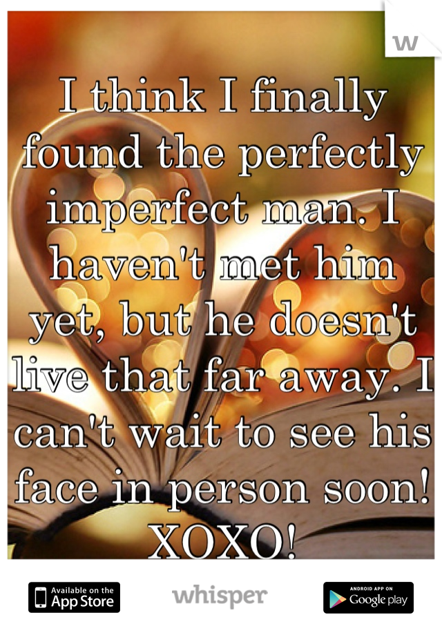 I think I finally found the perfectly imperfect man. I haven't met him yet, but he doesn't live that far away. I can't wait to see his face in person soon! XOXO!