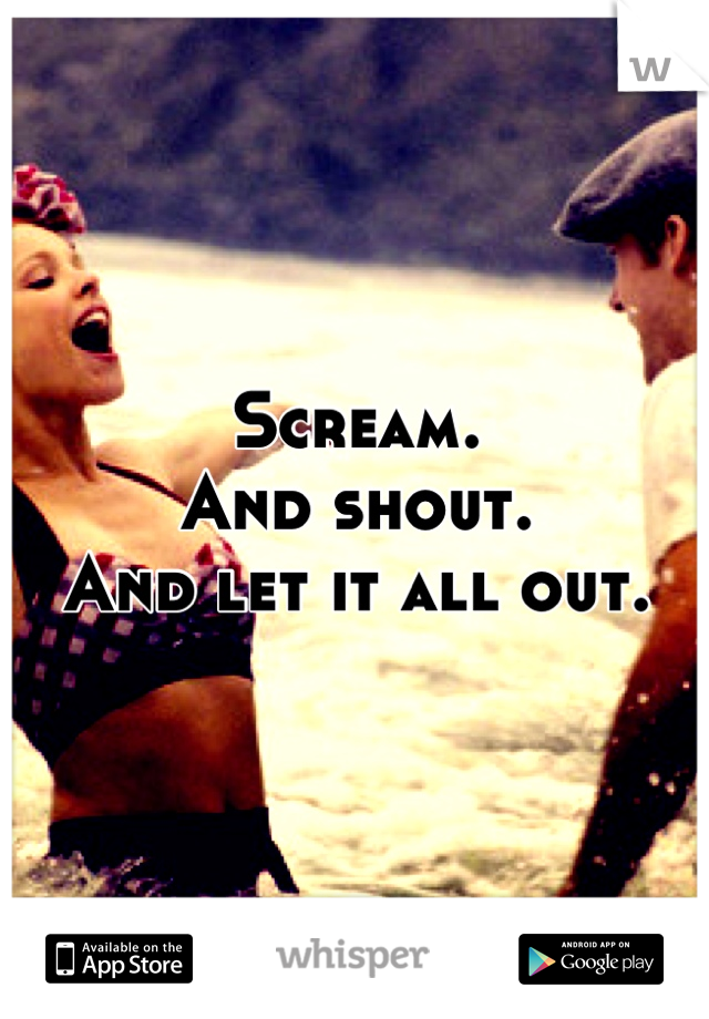 Scream. 
And shout. 
And let it all out.