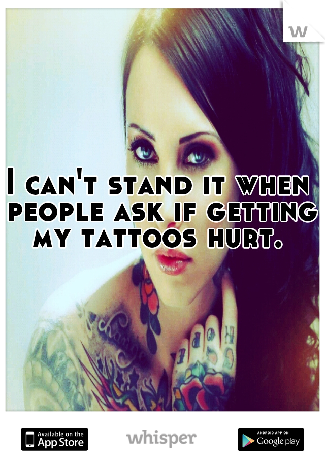 I can't stand it when people ask if getting my tattoos hurt. 