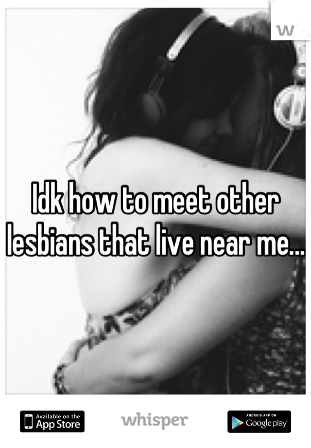 Idk how to meet other lesbians that live near me...