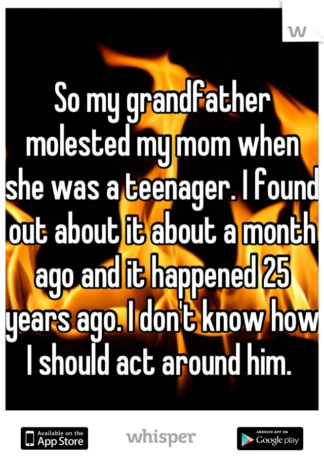 So my grandfather molested my mom when she was a teenager. I found out about it about a month ago and it happened 25 years ago. I don't know how I should act around him. 