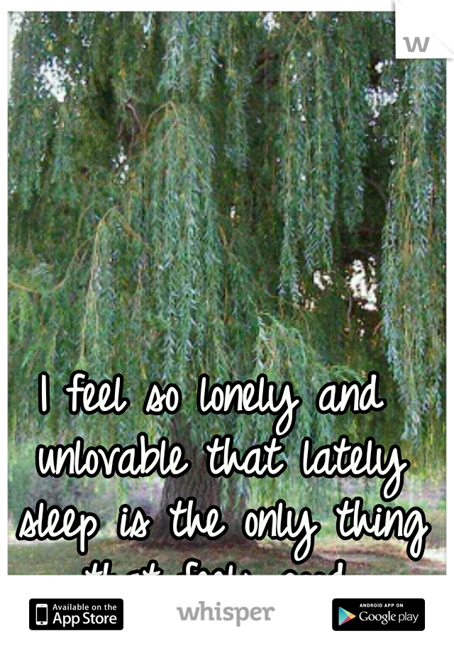 I feel so lonely and unlovable that lately sleep is the only thing that feels good.