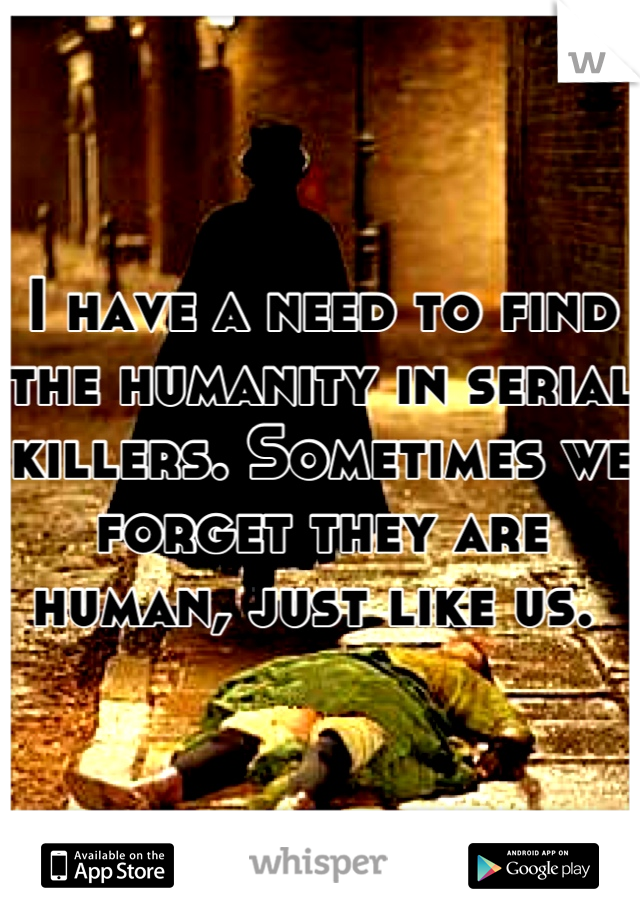 I have a need to find the humanity in serial killers. Sometimes we forget they are human, just like us. 