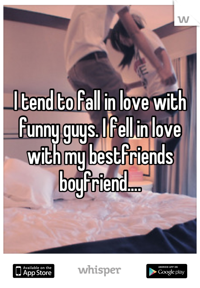 I tend to fall in love with funny guys. I fell in love with my bestfriends boyfriend....