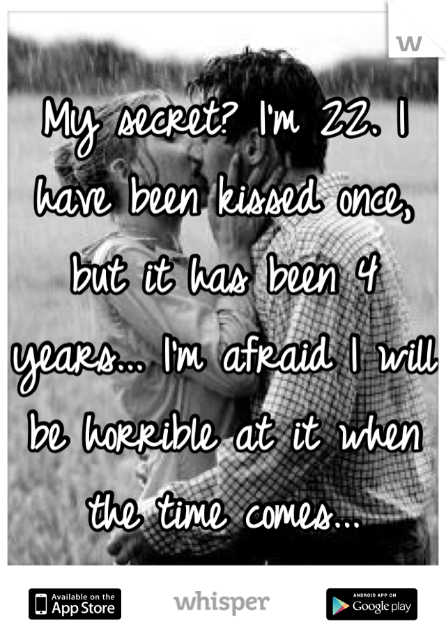My secret? I'm 22. I have been kissed once, but it has been 4 years... I'm afraid I will be horrible at it when the time comes...
