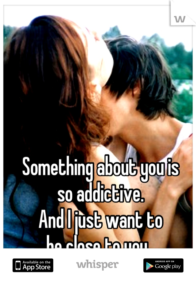 Something about you is 
so addictive. 
And I just want to 
be close to you. 
