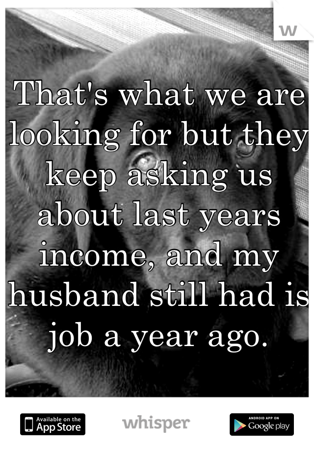 That's what we are looking for but they keep asking us about last years income, and my husband still had is job a year ago.