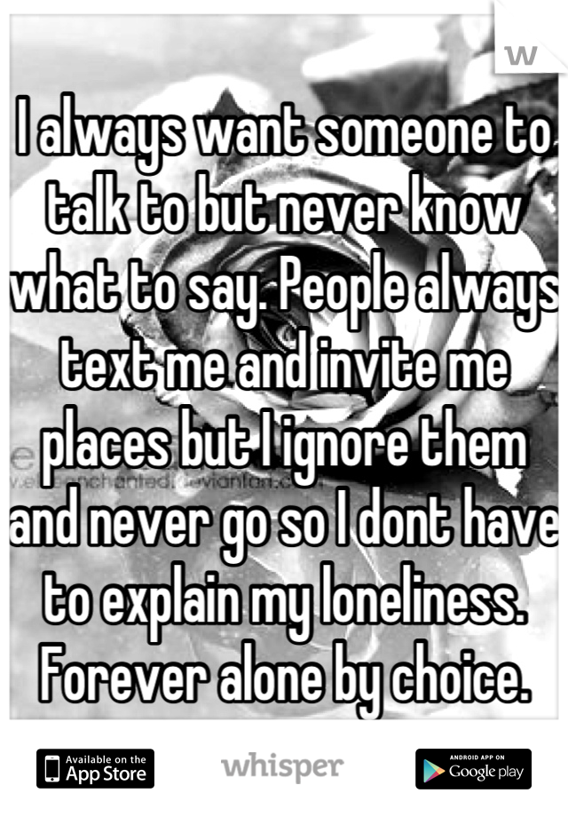 I always want someone to talk to but never know what to say. People always text me and invite me places but I ignore them and never go so I dont have to explain my loneliness. Forever alone by choice.