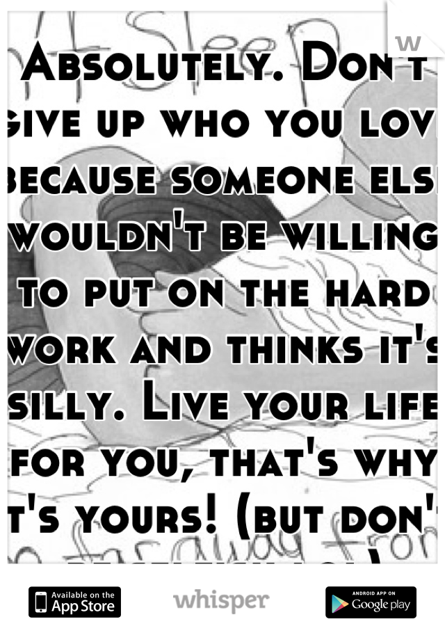 Absolutely. Don't give up who you love because someone else wouldn't be willing to put on the hard work and thinks it's silly. Live your life for you, that's why it's yours! (but don't be selfish lol)