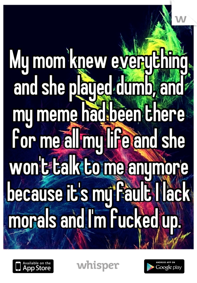 My mom knew everything  and she played dumb, and my meme had been there for me all my life and she won't talk to me anymore because it's my fault I lack morals and I'm fucked up.  