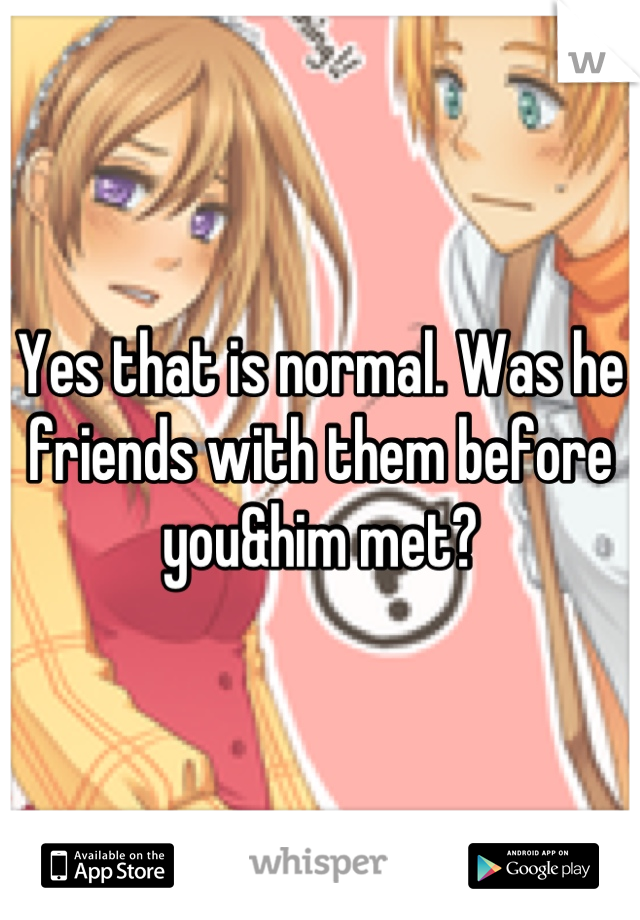Yes that is normal. Was he friends with them before you&him met?