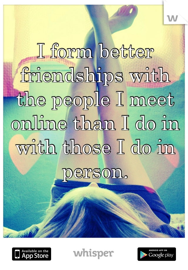 I form better friendships with 
the people I meet online than I do in with those I do in person.