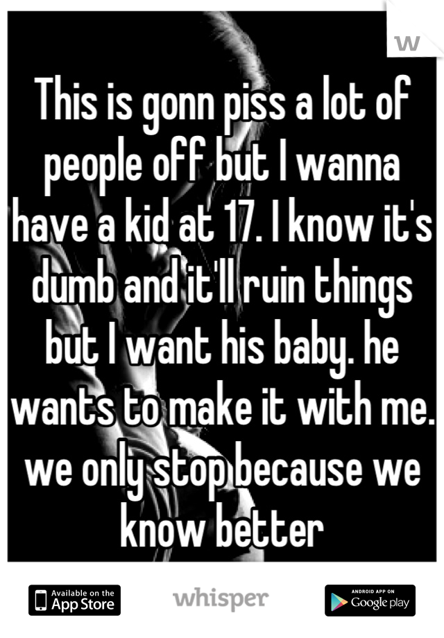 This is gonn piss a lot of people off but I wanna have a kid at 17. I know it's dumb and it'll ruin things but I want his baby. he wants to make it with me. we only stop because we know better