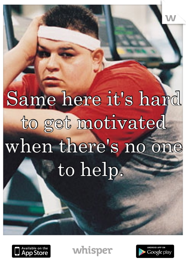 Same here it's hard to get motivated when there's no one to help. 