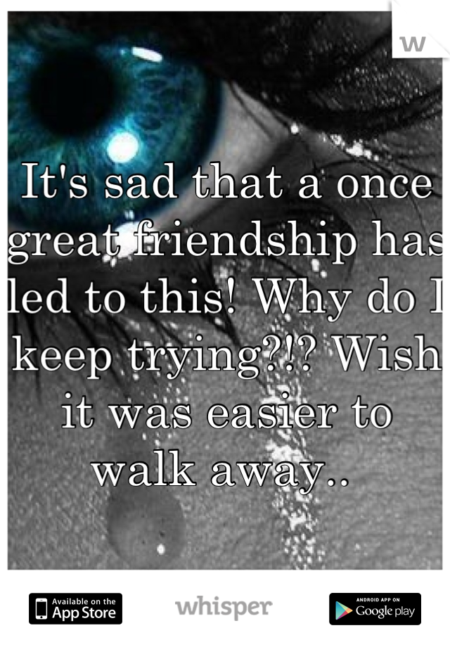 It's sad that a once great friendship has led to this! Why do I keep trying?!? Wish it was easier to walk away.. 