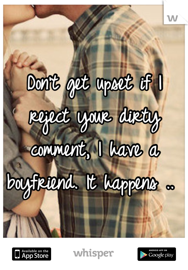 Don't get upset if I reject your dirty comment, I have a boyfriend. It happens .. 