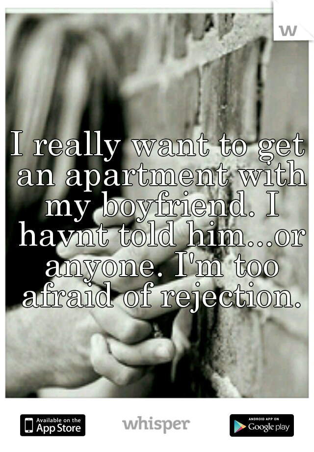 I really want to get an apartment with my boyfriend. I havnt told him...or anyone. I'm too afraid of rejection.