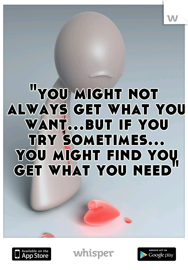 "you might not always get what you want...but if you try sometimes... you might find you get what you need"
