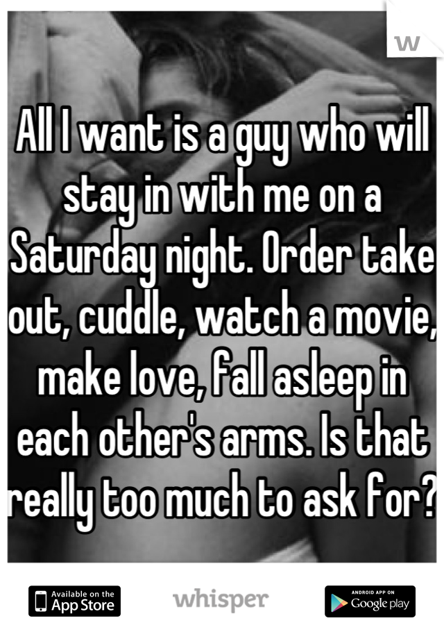 All I want is a guy who will stay in with me on a Saturday night. Order take out, cuddle, watch a movie, make love, fall asleep in each other's arms. Is that really too much to ask for? 