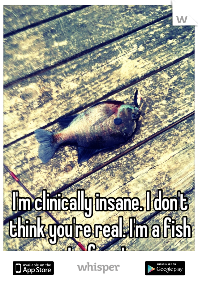 I'm clinically insane. I don't think you're real. I'm a fish out of water.