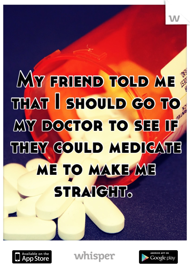 My friend told me that I should go to my doctor to see if they could medicate me to make me straight. 