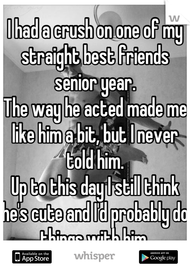 I had a crush on one of my straight best friends senior year.
The way he acted made me like him a bit, but I never told him.
Up to this day I still think he's cute and I'd probably do things with him.