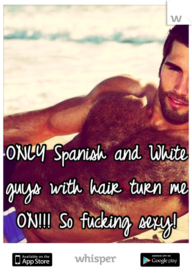 ONLY Spanish and White guys with hair turn me ON!!! So fucking sexy!
