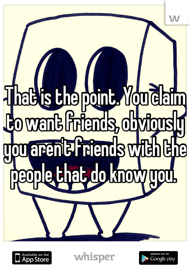 That is the point. You claim to want friends, obviously you aren't friends with the people that do know you. 