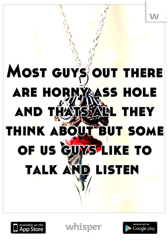 Most guys out there are horny ass hole and thats all they think about but some of us guys like to talk and listen 