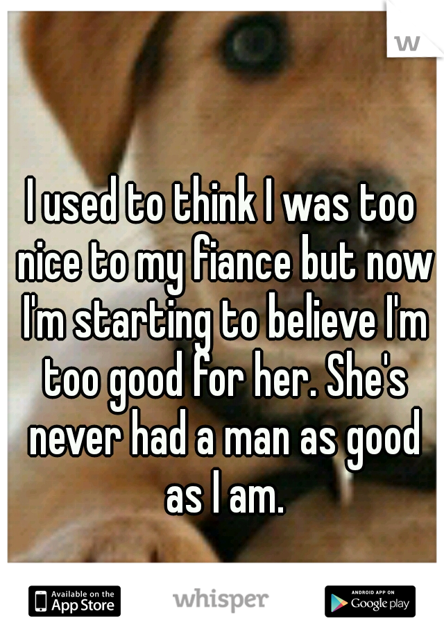 I used to think I was too nice to my fiance but now I'm starting to believe I'm too good for her. She's never had a man as good as I am.