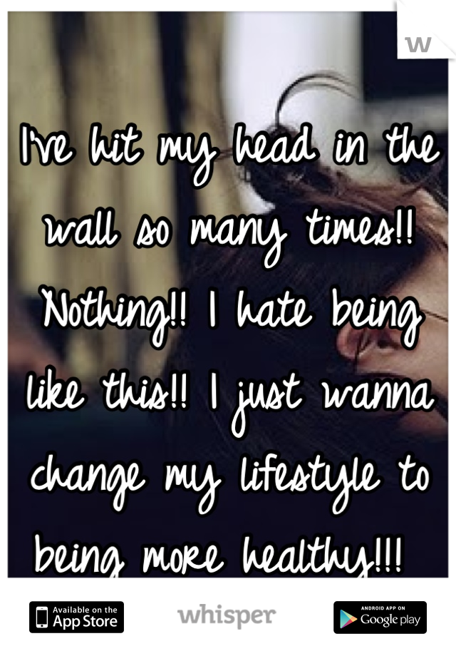 I've hit my head in the wall so many times!! Nothing!! I hate being like this!! I just wanna change my lifestyle to being more healthy!!! 