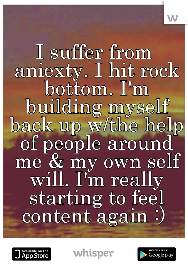 I suffer from aniexty. I hit rock bottom. I'm building myself back up w/the help of people around me & my own self will. I'm really starting to feel content again :) 