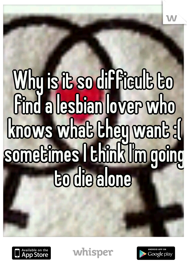 Why is it so difficult to find a lesbian lover who knows what they want :( sometimes I think I'm going to die alone 