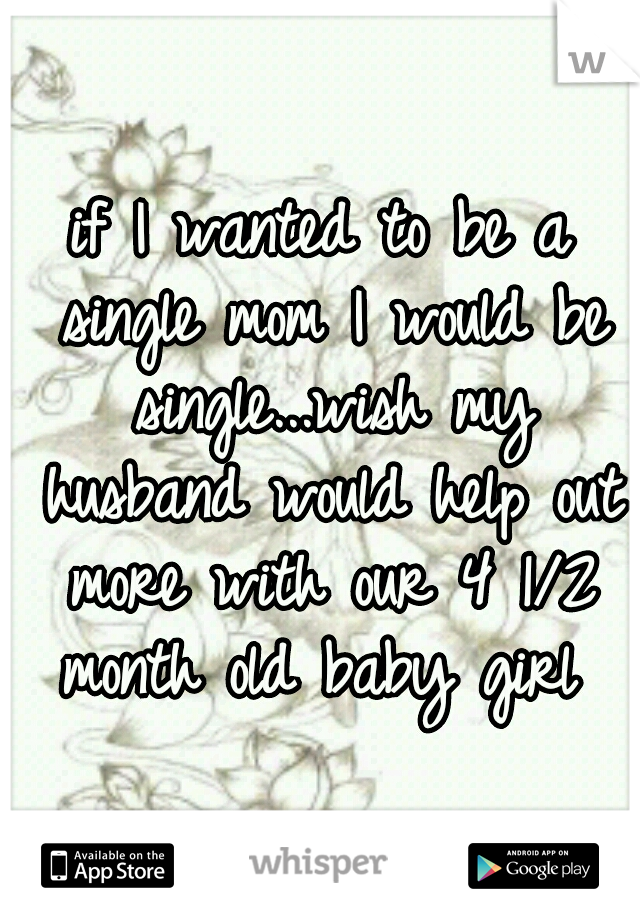 if I wanted to be a single mom I would be single...wish my husband would help out more with our 4 1/2 month old baby girl 